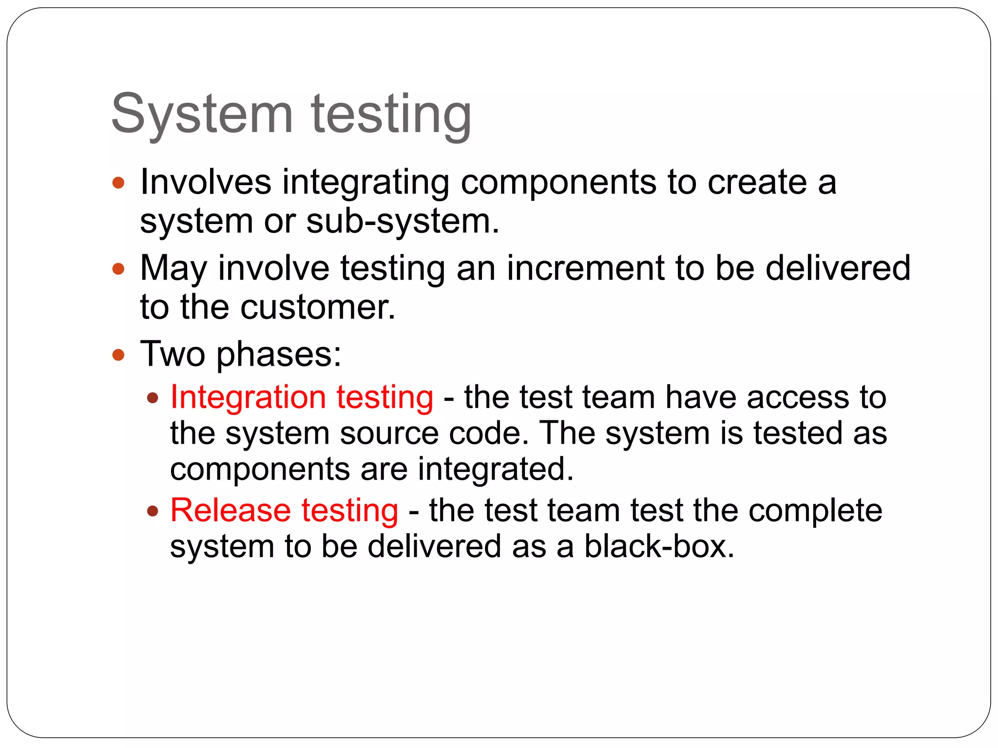 System testing
 Involves integrating components to create a
system or sub-system.
 May involve testing an increment to be delivered
to the customer.
 Two phases:
 Integration testing - the test team have access to
the system source code. The system is tested as
components are integrated.
 Release testing - the test team test the complete
system to be delivered as a black-box.
 