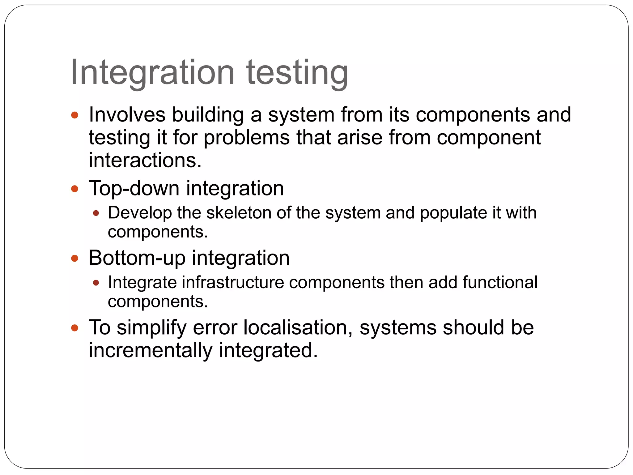 Integration testing
 Involves building a system from its components and
testing it for problems that arise from component
interactions.
 Top-down integration
 Develop the skeleton of the system and populate it with
components.
 Bottom-up integration
 Integrate infrastructure components then add functional
components.
 To simplify error localisation, systems should be
incrementally integrated.
 