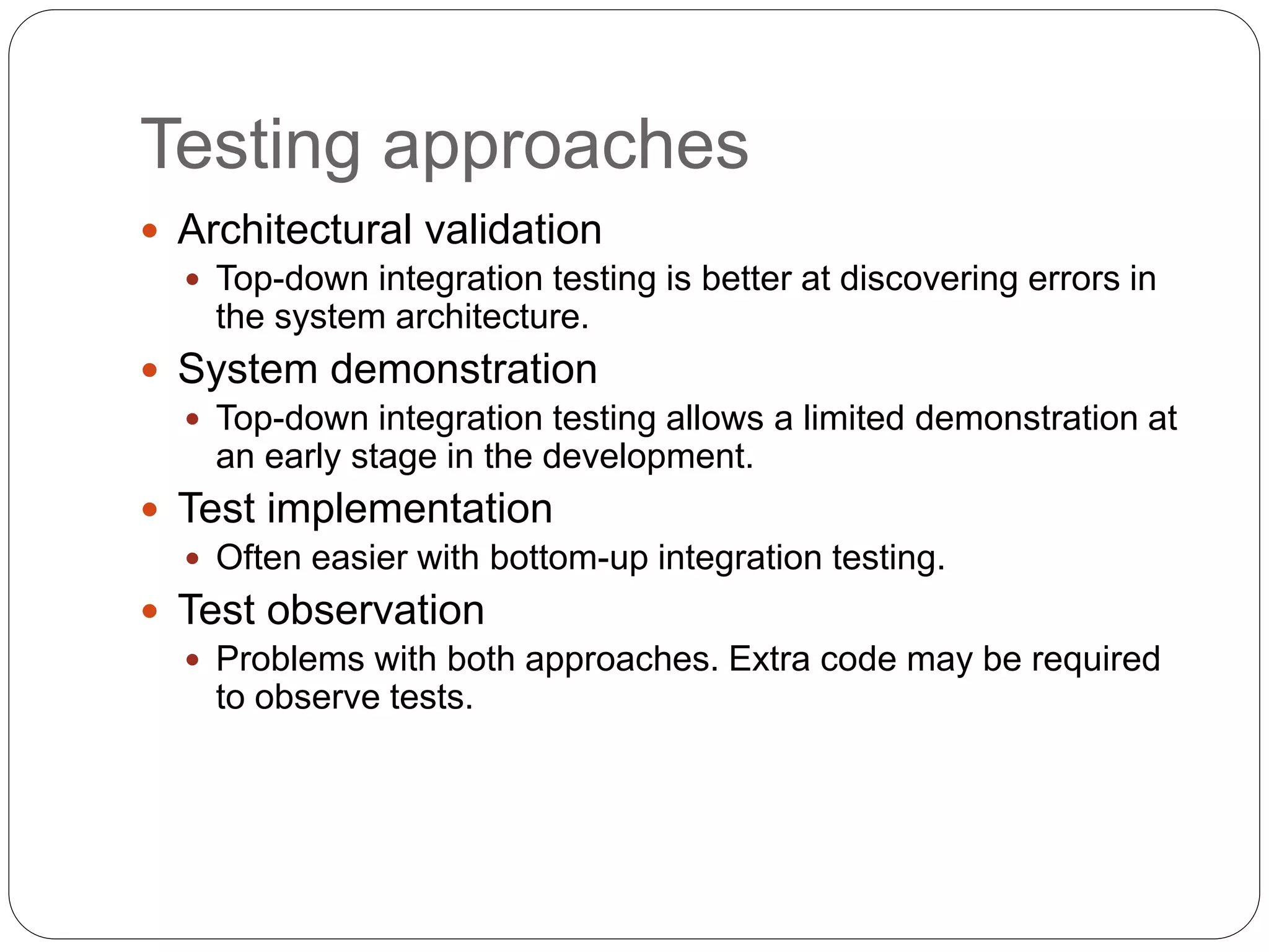 Testing approaches
 Architectural validation
 Top-down integration testing is better at discovering errors in
the system architecture.
 System demonstration
 Top-down integration testing allows a limited demonstration at
an early stage in the development.
 Test implementation
 Often easier with bottom-up integration testing.
 Test observation
 Problems with both approaches. Extra code may be required
to observe tests.
 