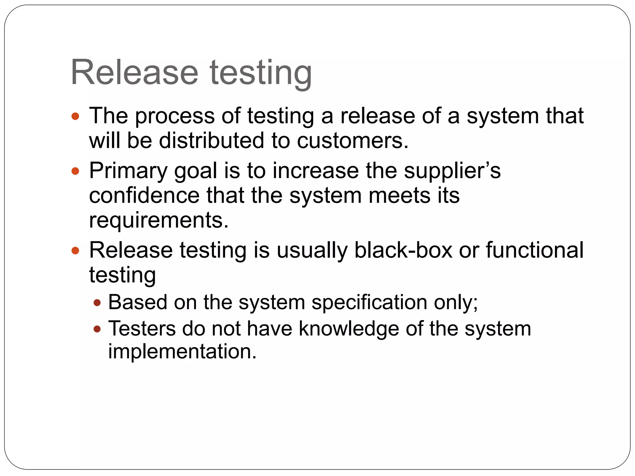 Release testing
 The process of testing a release of a system that
will be distributed to customers.
 Primary goal is to increase the supplier’s
confidence that the system meets its
requirements.
 Release testing is usually black-box or functional
testing
 Based on the system specification only;
 Testers do not have knowledge of the system
implementation.
 