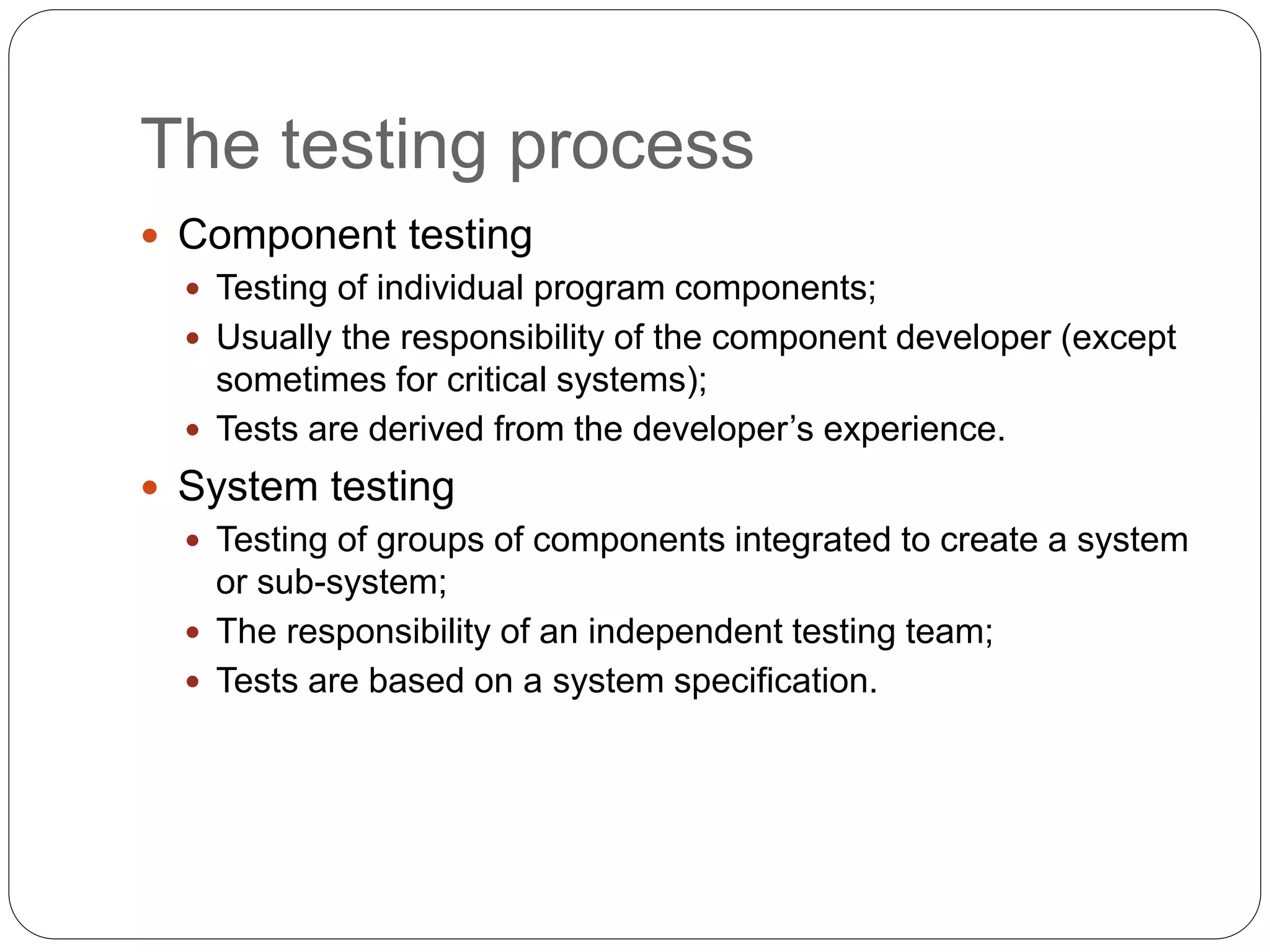 The testing process
 Component testing
 Testing of individual program components;
 Usually the responsibility of the component developer (except
sometimes for critical systems);
 Tests are derived from the developer’s experience.
 System testing
 Testing of groups of components integrated to create a system
or sub-system;
 The responsibility of an independent testing team;
 Tests are based on a system specification.
 
