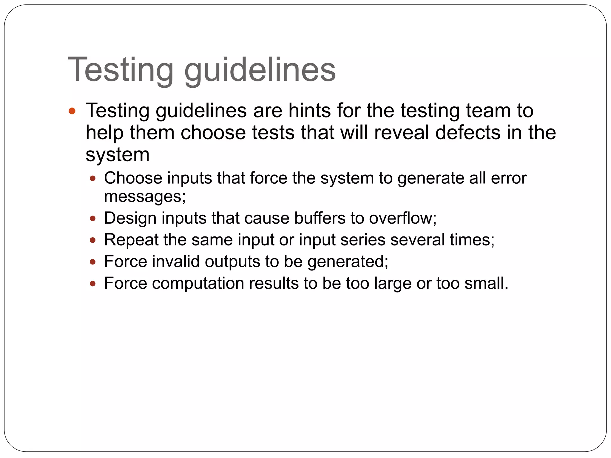 Testing guidelines
 Testing guidelines are hints for the testing team to
help them choose tests that will reveal defects in the
system
 Choose inputs that force the system to generate all error
messages;
 Design inputs that cause buffers to overflow;
 Repeat the same input or input series several times;
 Force invalid outputs to be generated;
 Force computation results to be too large or too small.
 
