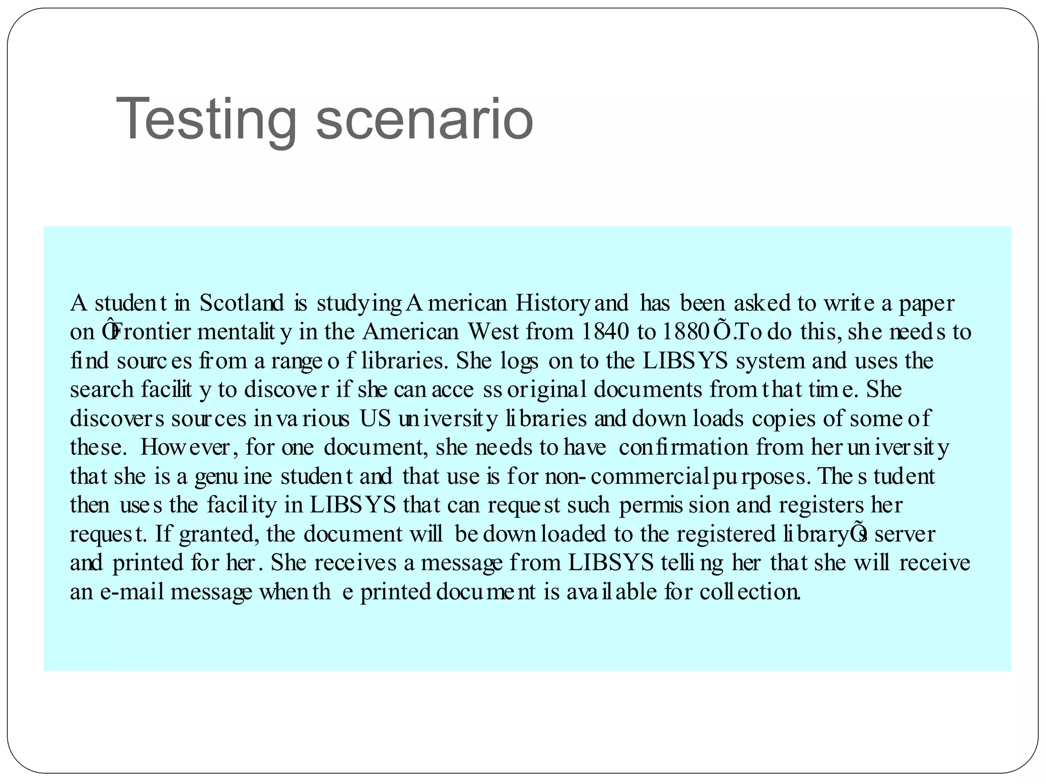 Testing scenario
A student in Scotland is studyingA merican Historyand has been asked to write a paper
on Ô
Frontier mentalit y in the American West from 1840 to 1880Õ.To do this, she needs to
find sources from a range o f libraries. She logs on to the LIBSYS system and uses the
search facilit y to discover if she can acce ss original documents from that time. She
discovers sources inva rious US university libraries and down loads copies of some of
these. However, for one document, she needs to have confirmation from her university
that she is a genu ine student and that use is for non- commercialpurposes. The s tudent
then uses the facility in LIBSYS that can request such permis sion and registers her
request. If granted, the document will be downloaded to the registered libraryÕ
s server
and printed for her. She receives a message from LIBSYS telli ng her that she will receive
an e-mail message whenth e printed document is available for collection.
 