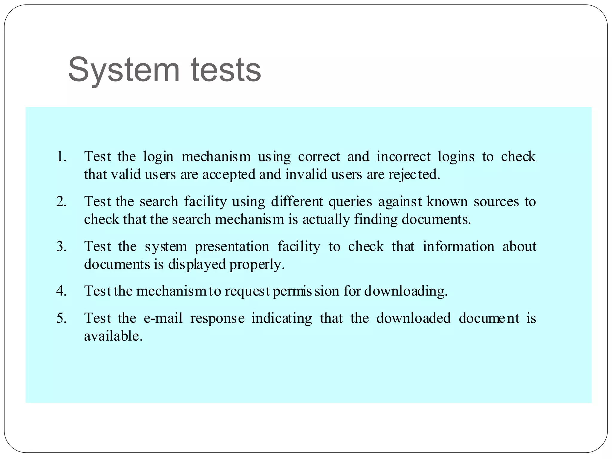 System tests
1. Test the login mechanism using correct and incorrect logins to check
that valid users are accepted and invalid users are rejected.
2. Test the search facility using different queries against known sources to
check that the search mechanism is actually finding documents.
3. Test the system presentation facility to check that information about
documents is displayed properly.
4. Test the mechanismto request permission for downloading.
5. Test the e-mail response indicating that the downloaded document is
available.
 