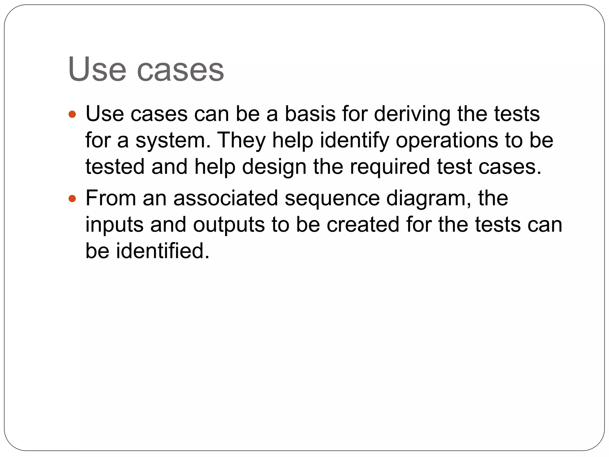 Use cases
 Use cases can be a basis for deriving the tests
for a system. They help identify operations to be
tested and help design the required test cases.
 From an associated sequence diagram, the
inputs and outputs to be created for the tests can
be identified.
 