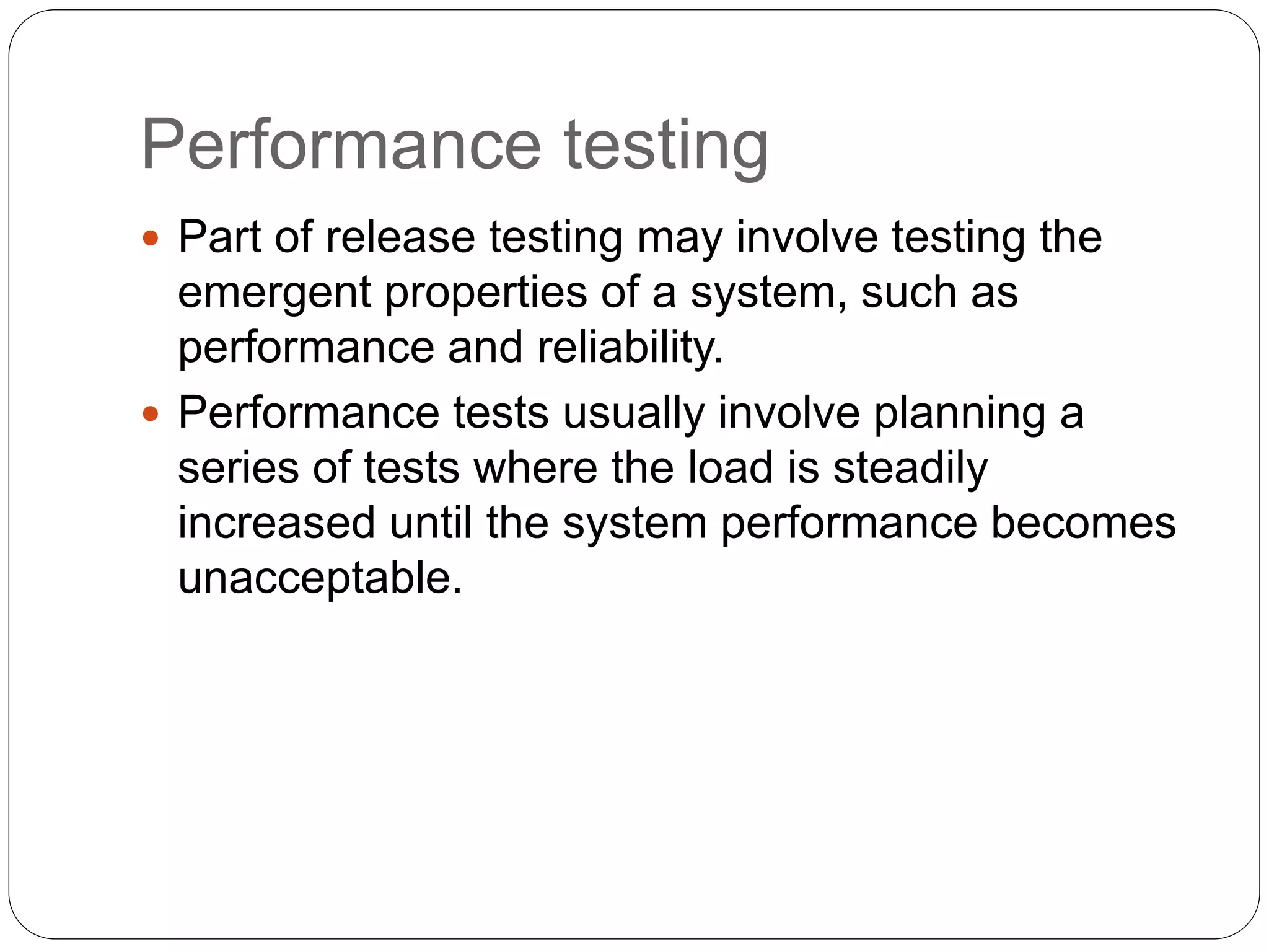 Performance testing
 Part of release testing may involve testing the
emergent properties of a system, such as
performance and reliability.
 Performance tests usually involve planning a
series of tests where the load is steadily
increased until the system performance becomes
unacceptable.
 