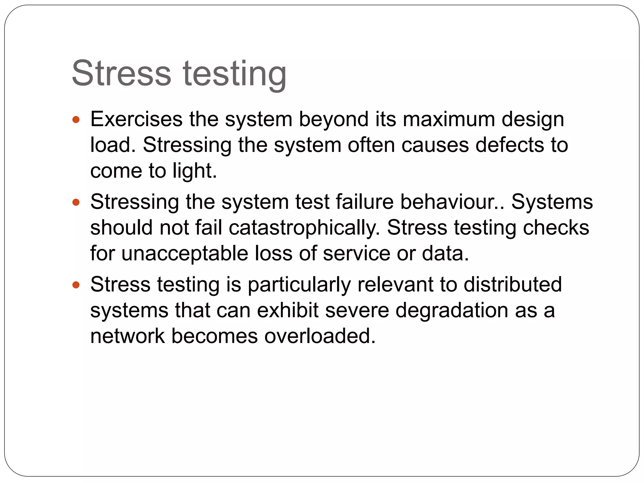 Stress testing
 Exercises the system beyond its maximum design
load. Stressing the system often causes defects to
come to light.
 Stressing the system test failure behaviour.. Systems
should not fail catastrophically. Stress testing checks
for unacceptable loss of service or data.
 Stress testing is particularly relevant to distributed
systems that can exhibit severe degradation as a
network becomes overloaded.
 