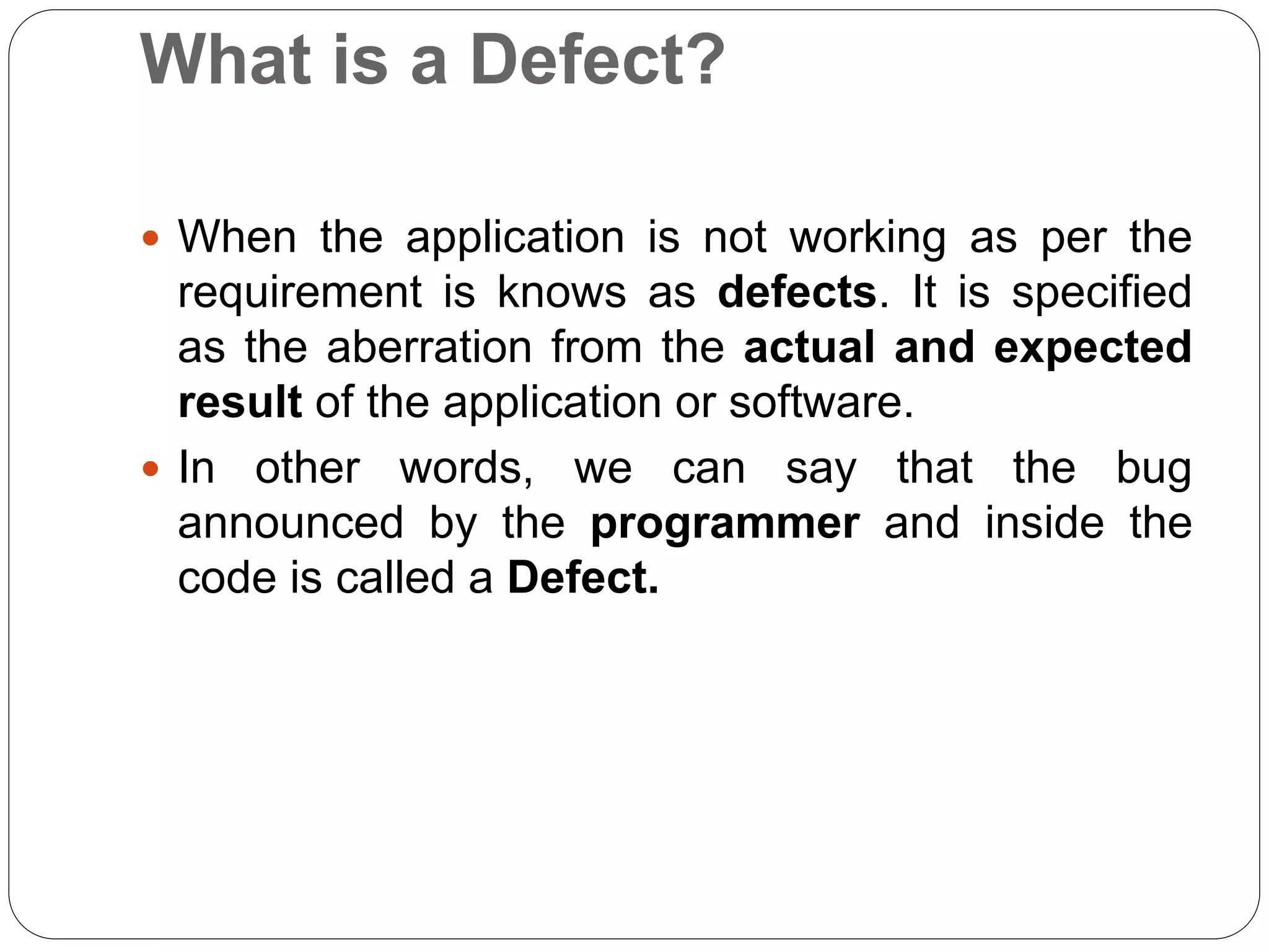 What is a Defect?
 When the application is not working as per the
requirement is knows as defects. It is specified
as the aberration from the actual and expected
result of the application or software.
 In other words, we can say that the bug
announced by the programmer and inside the
code is called a Defect.
 