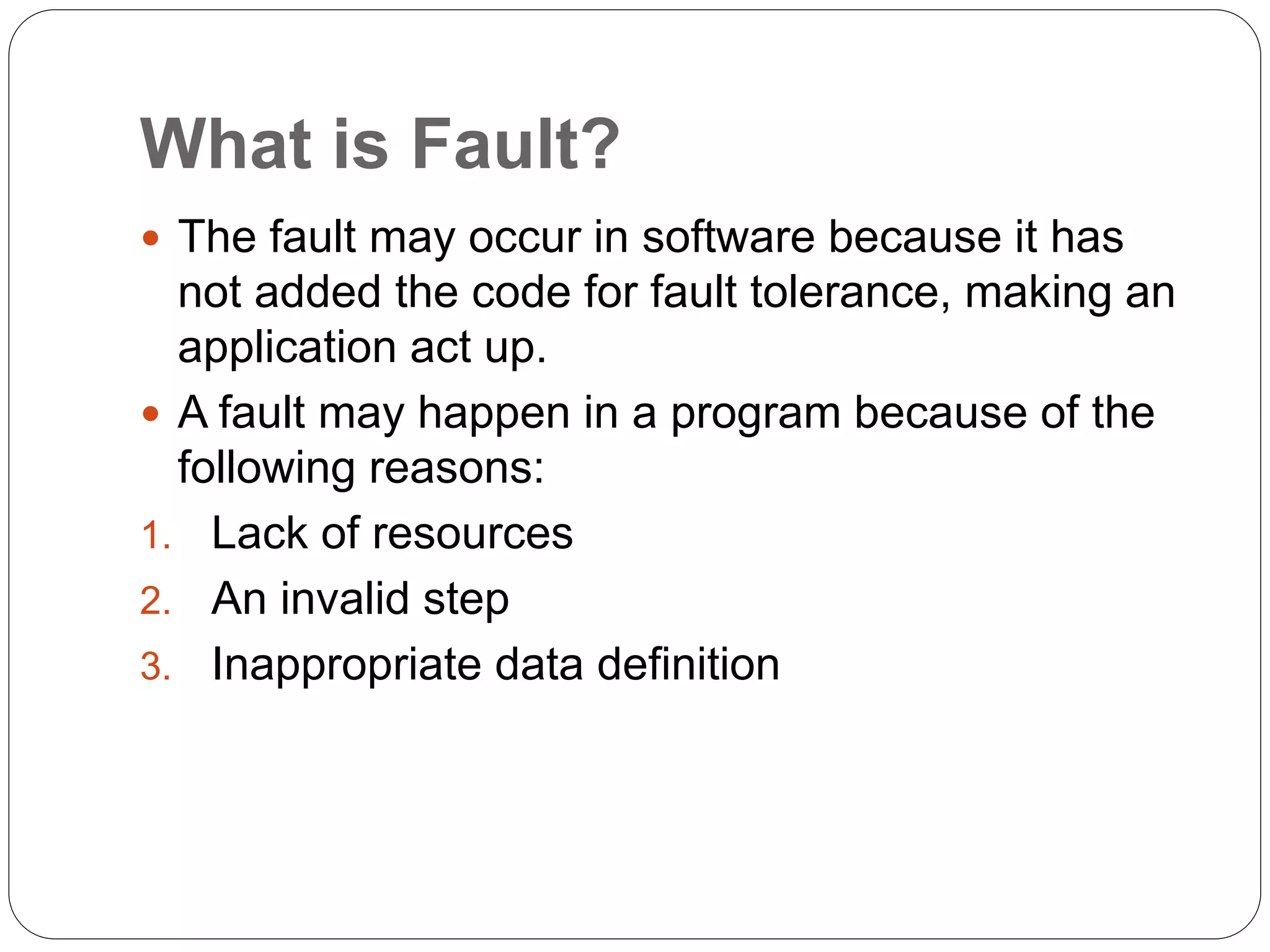 What is Fault?
 The fault may occur in software because it has
not added the code for fault tolerance, making an
application act up.
 A fault may happen in a program because of the
following reasons:
1. Lack of resources
2. An invalid step
3. Inappropriate data definition
 