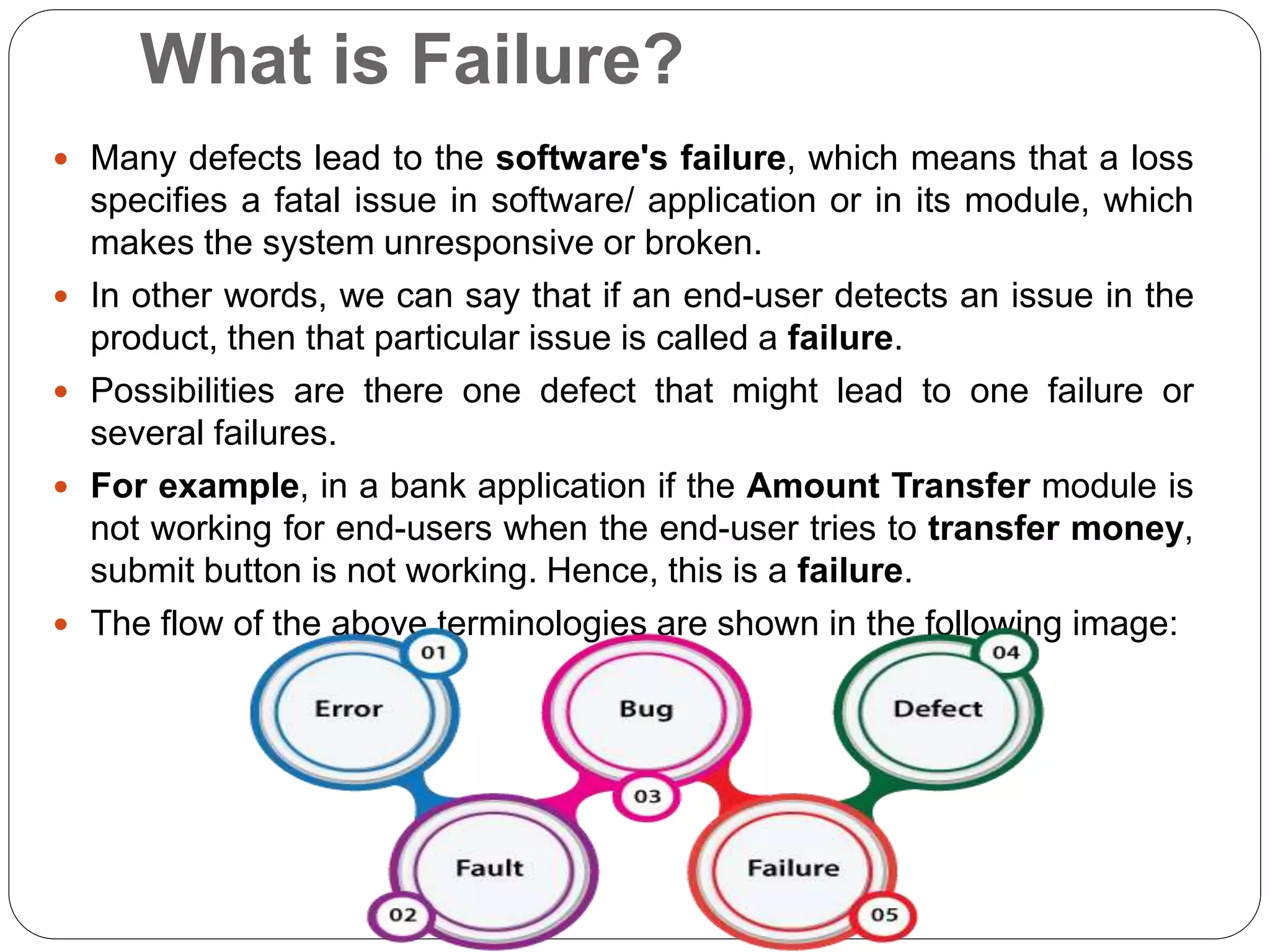 What is Failure?
 Many defects lead to the software's failure, which means that a loss
specifies a fatal issue in software/ application or in its module, which
makes the system unresponsive or broken.
 In other words, we can say that if an end-user detects an issue in the
product, then that particular issue is called a failure.
 Possibilities are there one defect that might lead to one failure or
several failures.
 For example, in a bank application if the Amount Transfer module is
not working for end-users when the end-user tries to transfer money,
submit button is not working. Hence, this is a failure.
 The flow of the above terminologies are shown in the following image:
 
