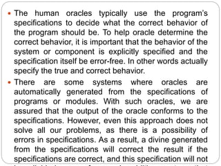  The human oracles typically use the program’s
specifications to decide what the correct behavior of
the program should be. To help oracle determine the
correct behavior, it is important that the behavior of the
system or component is explicitly specified and the
specification itself be error-free. In other words actually
specify the true and correct behavior.
 There are some systems where oracles are
automatically generated from the specifications of
programs or modules. With such oracles, we are
assured that the output of the oracle conforms to the
specifications. However, even this approach does not
solve all our problems, as there is a possibility of
errors in specifications. As a result, a divine generated
from the specifications will correct the result if the
specifications are correct, and this specification will not
 