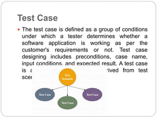 Test Case
 The test case is defined as a group of conditions
under which a tester determines whether a
software application is working as per the
customer's requirements or not. Test case
designing includes preconditions, case name,
input conditions, and expected result. A test case
is a first level action and derived from test
scenarios.
 