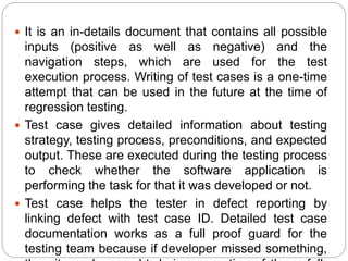  It is an in-details document that contains all possible
inputs (positive as well as negative) and the
navigation steps, which are used for the test
execution process. Writing of test cases is a one-time
attempt that can be used in the future at the time of
regression testing.
 Test case gives detailed information about testing
strategy, testing process, preconditions, and expected
output. These are executed during the testing process
to check whether the software application is
performing the task for that it was developed or not.
 Test case helps the tester in defect reporting by
linking defect with test case ID. Detailed test case
documentation works as a full proof guard for the
testing team because if developer missed something,
 