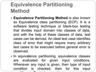 Equivalence Partitioning
Method
 Equivalence Partitioning Method is also known
as Equivalence class partitioning (ECP). It is a
software testing technique or black-box testing
that divides input domain into classes of data,
and with the help of these classes of data, test
cases can be derived. An ideal test case identifies
class of error that might require many arbitrary
test cases to be executed before general error is
observed.
 In equivalence partitioning, equivalence classes
are evaluated for given input conditions.
Whenever any input is given, then type of input
condition is checked, then for this input
 