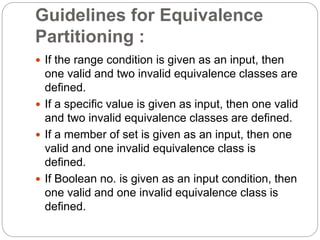 Guidelines for Equivalence
Partitioning :
 If the range condition is given as an input, then
one valid and two invalid equivalence classes are
defined.
 If a specific value is given as input, then one valid
and two invalid equivalence classes are defined.
 If a member of set is given as an input, then one
valid and one invalid equivalence class is
defined.
 If Boolean no. is given as an input condition, then
one valid and one invalid equivalence class is
defined.
 