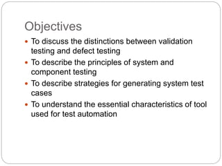 Objectives
 To discuss the distinctions between validation
testing and defect testing
 To describe the principles of system and
component testing
 To describe strategies for generating system test
cases
 To understand the essential characteristics of tool
used for test automation
 