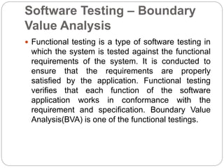 Software Testing – Boundary
Value Analysis
 Functional testing is a type of software testing in
which the system is tested against the functional
requirements of the system. It is conducted to
ensure that the requirements are properly
satisfied by the application. Functional testing
verifies that each function of the software
application works in conformance with the
requirement and specification. Boundary Value
Analysis(BVA) is one of the functional testings.
 