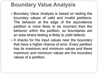 Boundary Value Analysis
 Boundary Value Analysis is based on testing the
boundary values of valid and invalid partitions.
The behavior at the edge of the equivalence
partition is more likely to be incorrect than the
behavior within the partition, so boundaries are
an area where testing is likely to yield defects.
 It checks for the input values near the boundary
that have a higher chance of error. Every partition
has its maximum and minimum values and these
maximum and minimum values are the boundary
values of a partition.
 