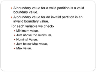  A boundary value for a valid partition is a valid
boundary value.
 A boundary value for an invalid partition is an
invalid boundary value.
For each variable we check-
 Minimum value.
 Just above the minimum.
 Nominal Value.
 Just below Max value.
 Max value.
 