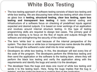 White Box Testing
 The box testing approach of software testing consists of black box testing and
white box testing. We are discussing here white box testing which also known
as glass box is testing, structural testing, clear box testing, open box
testing and transparent box testing. It tests internal coding and
infrastructure of a software focus on checking of predefined inputs against
expected and desired outputs. It is based on inner workings of an application
and revolves around internal structure testing. In this type of testing
programming skills are required to design test cases. The primary goal of
white box testing is to focus on the flow of inputs and outputs through the
software and strengthening the security of the software.
 The term 'white box' is used because of the internal perspective of the
system. The clear box or white box or transparent box name denote the ability
to see through the software's outer shell into its inner workings.
 Developers do white box testing. In this, the developer will test every line of
the code of the program. The developers perform the White-box testing and
then send the application or the software to the testing team, where they will
perform the black box testing and verify the application along with the
requirements and identify the bugs and sends it to the developer.
 The developer fixes the bugs and does one round of white box testing and
sends it to the testing team. Here, fixing the bugs implies that the bug is
 