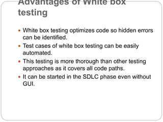 Advantages of White box
testing
 White box testing optimizes code so hidden errors
can be identified.
 Test cases of white box testing can be easily
automated.
 This testing is more thorough than other testing
approaches as it covers all code paths.
 It can be started in the SDLC phase even without
GUI.
 
