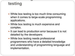testing
 White box testing is too much time consuming
when it comes to large-scale programming
applications.
 White box testing is much expensive and
complex.
 It can lead to production error because it is not
detailed by the developers.
 White box testing needs professional
programmers who have a detailed knowledge
and understanding of programming language and
implementation.
 