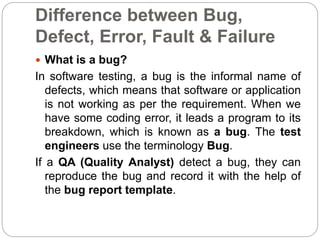 Difference between Bug,
Defect, Error, Fault & Failure
 What is a bug?
In software testing, a bug is the informal name of
defects, which means that software or application
is not working as per the requirement. When we
have some coding error, it leads a program to its
breakdown, which is known as a bug. The test
engineers use the terminology Bug.
If a QA (Quality Analyst) detect a bug, they can
reproduce the bug and record it with the help of
the bug report template.
 