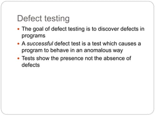 Defect testing
 The goal of defect testing is to discover defects in
programs
 A successful defect test is a test which causes a
program to behave in an anomalous way
 Tests show the presence not the absence of
defects
 