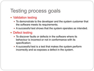 Testing process goals
 Validation testing
 To demonstrate to the developer and the system customer that
the software meets its requirements;
 A successful test shows that the system operates as intended.
 Defect testing
 To discover faults or defects in the software where its
behaviour is incorrect or not in conformance with its
specification;
 A successful test is a test that makes the system perform
incorrectly and so exposes a defect in the system.
 