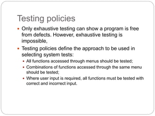Testing policies
 Only exhaustive testing can show a program is free
from defects. However, exhaustive testing is
impossible,
 Testing policies define the approach to be used in
selecting system tests:
 All functions accessed through menus should be tested;
 Combinations of functions accessed through the same menu
should be tested;
 Where user input is required, all functions must be tested with
correct and incorrect input.
 