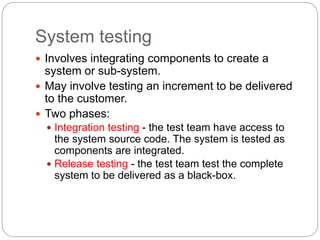 System testing
 Involves integrating components to create a
system or sub-system.
 May involve testing an increment to be delivered
to the customer.
 Two phases:
 Integration testing - the test team have access to
the system source code. The system is tested as
components are integrated.
 Release testing - the test team test the complete
system to be delivered as a black-box.
 