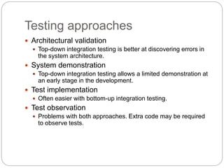 Testing approaches
 Architectural validation
 Top-down integration testing is better at discovering errors in
the system architecture.
 System demonstration
 Top-down integration testing allows a limited demonstration at
an early stage in the development.
 Test implementation
 Often easier with bottom-up integration testing.
 Test observation
 Problems with both approaches. Extra code may be required
to observe tests.
 