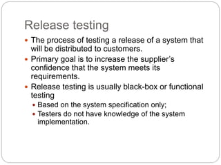 Release testing
 The process of testing a release of a system that
will be distributed to customers.
 Primary goal is to increase the supplier’s
confidence that the system meets its
requirements.
 Release testing is usually black-box or functional
testing
 Based on the system specification only;
 Testers do not have knowledge of the system
implementation.
 