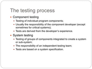 The testing process
 Component testing
 Testing of individual program components;
 Usually the responsibility of the component developer (except
sometimes for critical systems);
 Tests are derived from the developer’s experience.
 System testing
 Testing of groups of components integrated to create a system
or sub-system;
 The responsibility of an independent testing team;
 Tests are based on a system specification.
 