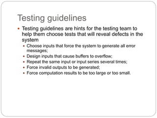 Testing guidelines
 Testing guidelines are hints for the testing team to
help them choose tests that will reveal defects in the
system
 Choose inputs that force the system to generate all error
messages;
 Design inputs that cause buffers to overflow;
 Repeat the same input or input series several times;
 Force invalid outputs to be generated;
 Force computation results to be too large or too small.
 