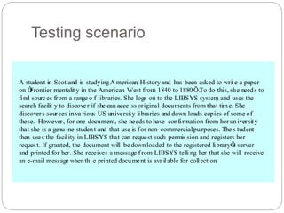 Testing scenario
A student in Scotland is studyingA merican Historyand has been asked to write a paper
on Ô
Frontier mentalit y in the American West from 1840 to 1880Õ.To do this, she needs to
find sources from a range o f libraries. She logs on to the LIBSYS system and uses the
search facilit y to discover if she can acce ss original documents from that time. She
discovers sources inva rious US university libraries and down loads copies of some of
these. However, for one document, she needs to have confirmation from her university
that she is a genu ine student and that use is for non- commercialpurposes. The s tudent
then uses the facility in LIBSYS that can request such permis sion and registers her
request. If granted, the document will be downloaded to the registered libraryÕ
s server
and printed for her. She receives a message from LIBSYS telli ng her that she will receive
an e-mail message whenth e printed document is available for collection.
 