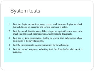 System tests
1. Test the login mechanism using correct and incorrect logins to check
that valid users are accepted and invalid users are rejected.
2. Test the search facility using different queries against known sources to
check that the search mechanism is actually finding documents.
3. Test the system presentation facility to check that information about
documents is displayed properly.
4. Test the mechanismto request permission for downloading.
5. Test the e-mail response indicating that the downloaded document is
available.
 