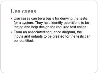 Use cases
 Use cases can be a basis for deriving the tests
for a system. They help identify operations to be
tested and help design the required test cases.
 From an associated sequence diagram, the
inputs and outputs to be created for the tests can
be identified.
 