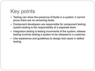 Key points
 Testing can show the presence of faults in a system; it cannot
prove there are no remaining faults.
 Component developers are responsible for component testing;
system testing is the responsibility of a separate team.
 Integration testing is testing increments of the system; release
testing involves testing a system to be released to a customer.
 Use experience and guidelines to design test cases in defect
testing.
 