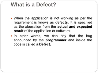 What is a Defect?
 When the application is not working as per the
requirement is knows as defects. It is specified
as the aberration from the actual and expected
result of the application or software.
 In other words, we can say that the bug
announced by the programmer and inside the
code is called a Defect.
 