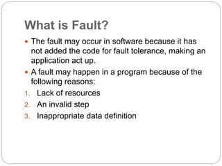 What is Fault?
 The fault may occur in software because it has
not added the code for fault tolerance, making an
application act up.
 A fault may happen in a program because of the
following reasons:
1. Lack of resources
2. An invalid step
3. Inappropriate data definition
 
