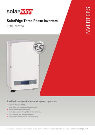 SolarEdge Three Phase Inverters
SE4K - SE12.5K
INVERTERS
Specifically designed to work with power optimizers
	 Superior efficiency (98%)
	 Small, lightest in its class, and easy to install
	 Built-in module-level monitoring
	 Internet connection through Ethernet or Wireless
	 IP65 – Outdoor and indoor installation
	 Fixed voltage inverter, DC/AC conversion only
12-25
www.solaredge.comUSA - CANADA - GERMANY - ITALY - FRANCE - JAPAN - CHINA - AUSTRALIA - THE NETHERLANDS - UK - ISRAEL
 