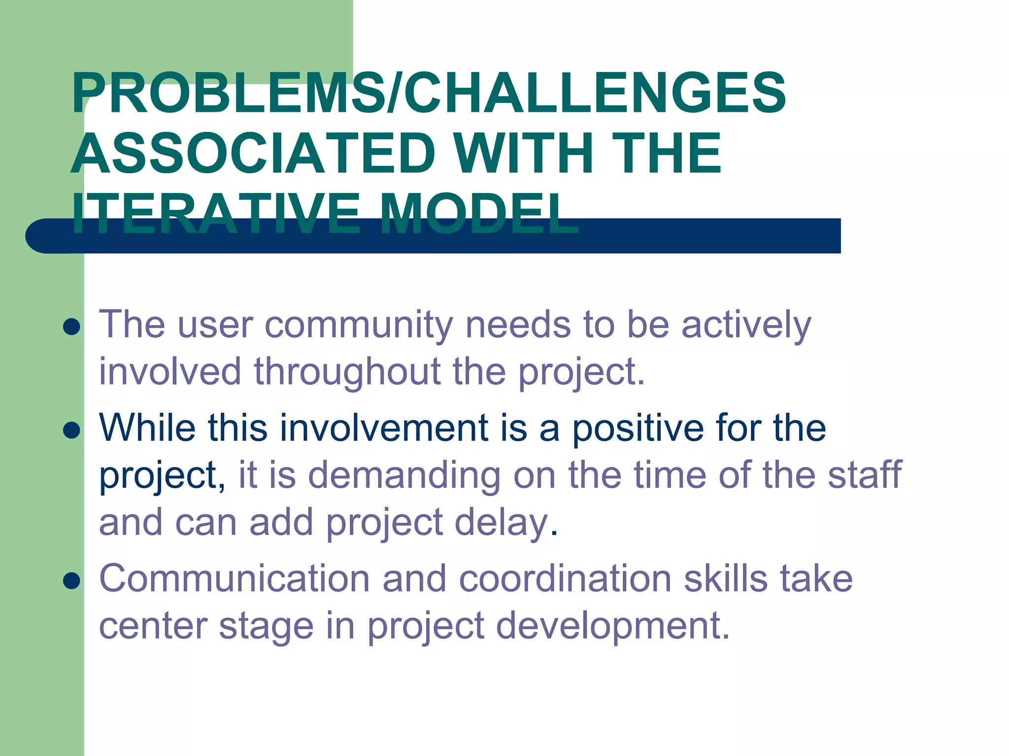 PROBLEMS/CHALLENGES
ASSOCIATED WITH THE
ITERATIVE MODEL
   The user community needs to be actively
    involved throughout the project.
   While this involvement is a positive for the
    project, it is demanding on the time of the staff
    and can add project delay.
   Communication and coordination skills take
    center stage in project development.
 