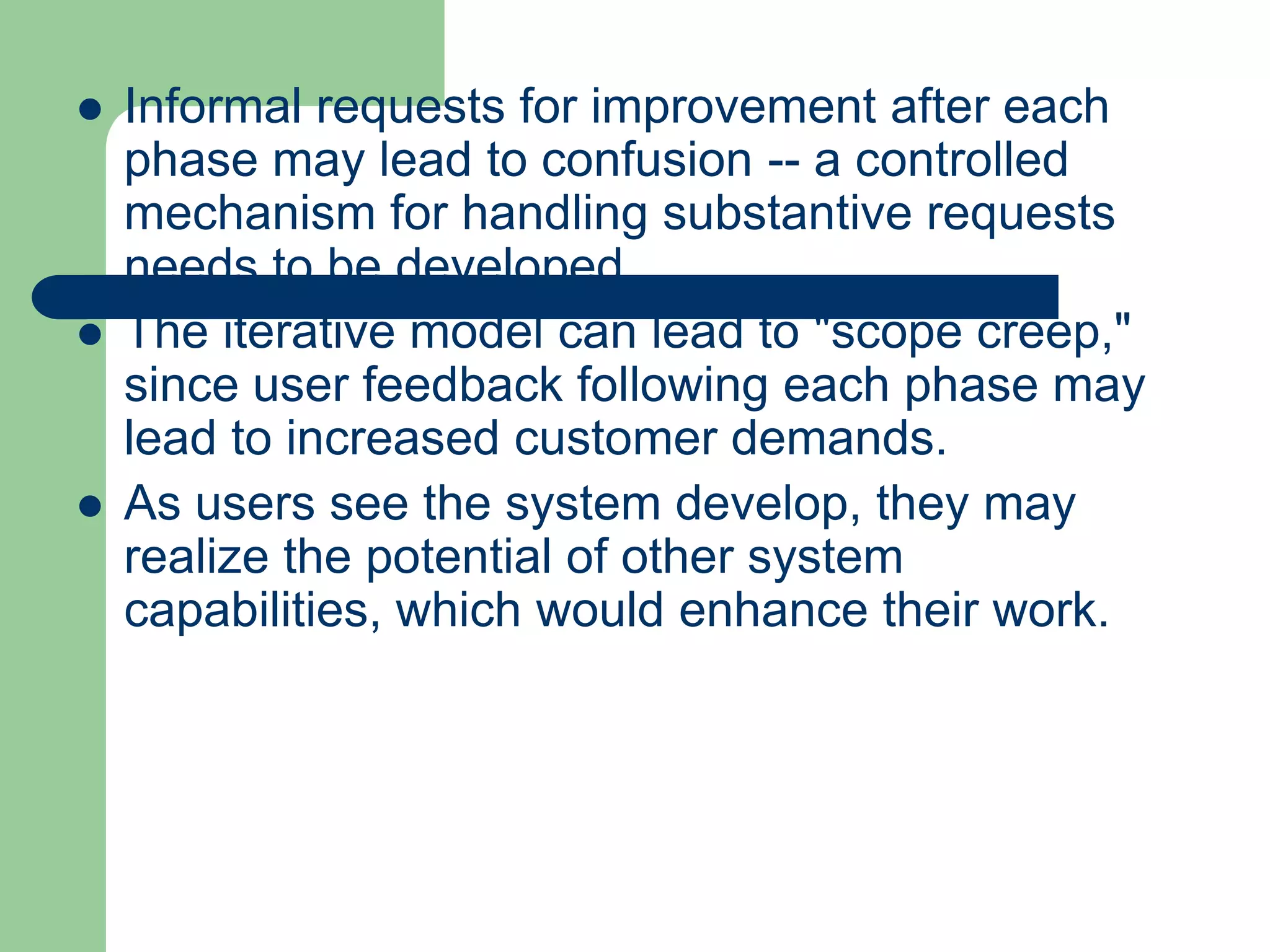    Informal requests for improvement after each
    phase may lead to confusion -- a controlled
    mechanism for handling substantive requests
    needs to be developed.
   The iterative model can lead to "scope creep,"
    since user feedback following each phase may
    lead to increased customer demands.
   As users see the system develop, they may
    realize the potential of other system
    capabilities, which would enhance their work.
 