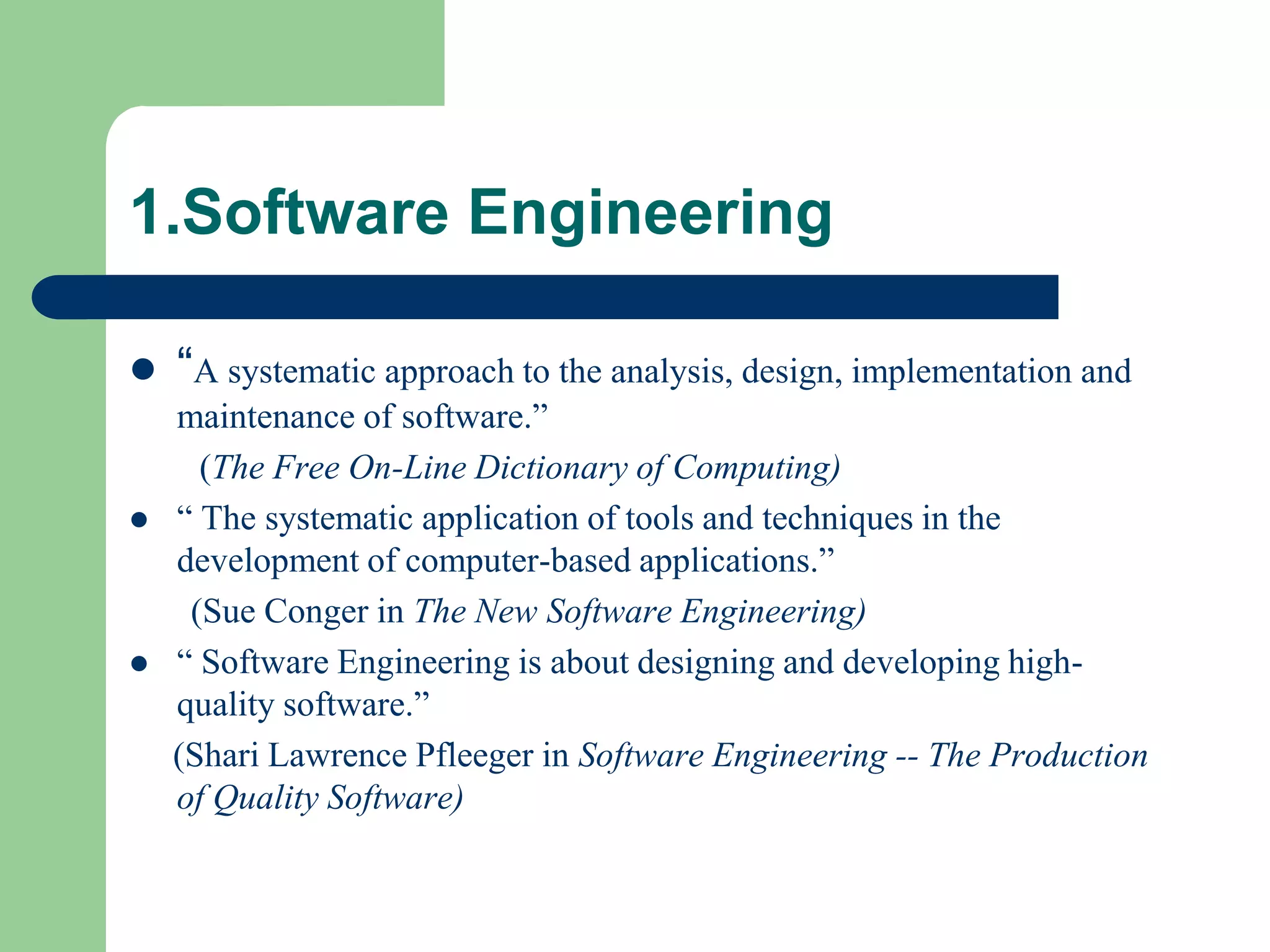 1.Software Engineering

 “A systematic approach to the analysis, design, implementation and
  maintenance of software.”
    (The Free On-Line Dictionary of Computing)
 “ The systematic application of tools and techniques in the
  development of computer-based applications.”
   (Sue Conger in The New Software Engineering)
 “ Software Engineering is about designing and developing high-
  quality software.”
  (Shari Lawrence Pfleeger in Software Engineering -- The Production
  of Quality Software)
 