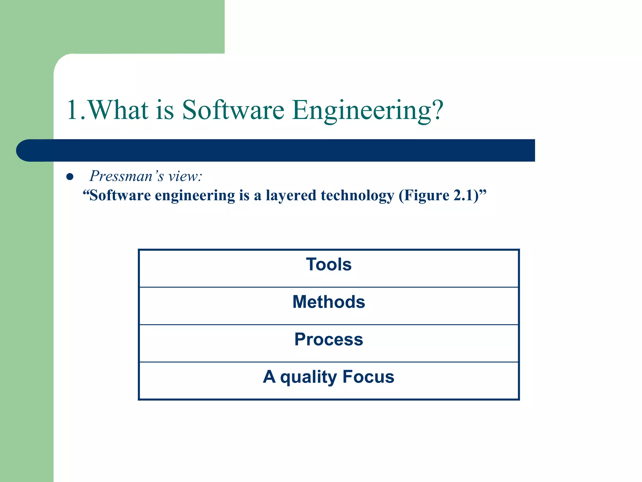 1.What is Software Engineering?

    Pressman’s view:
    “Software engineering is a layered technology (Figure 2.1)”



                                    Tools

                                  Methods

                                  Process

                              A quality Focus
 