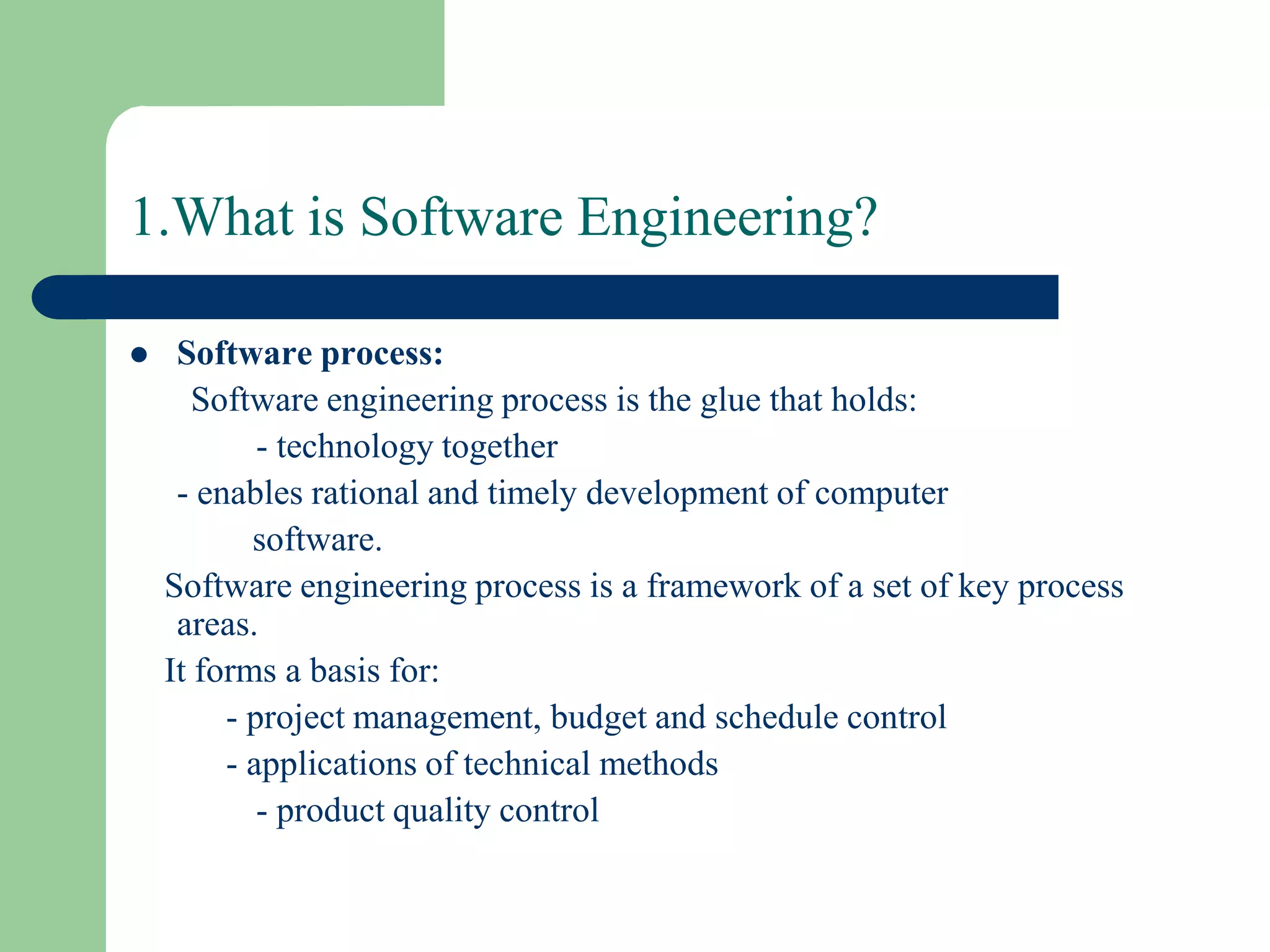 1.What is Software Engineering?

    Software process:
       Software engineering process is the glue that holds:
            - technology together
     - enables rational and timely development of computer
           software.
    Software engineering process is a framework of a set of key process
     areas.
    It forms a basis for:
         - project management, budget and schedule control
         - applications of technical methods
            - product quality control
 