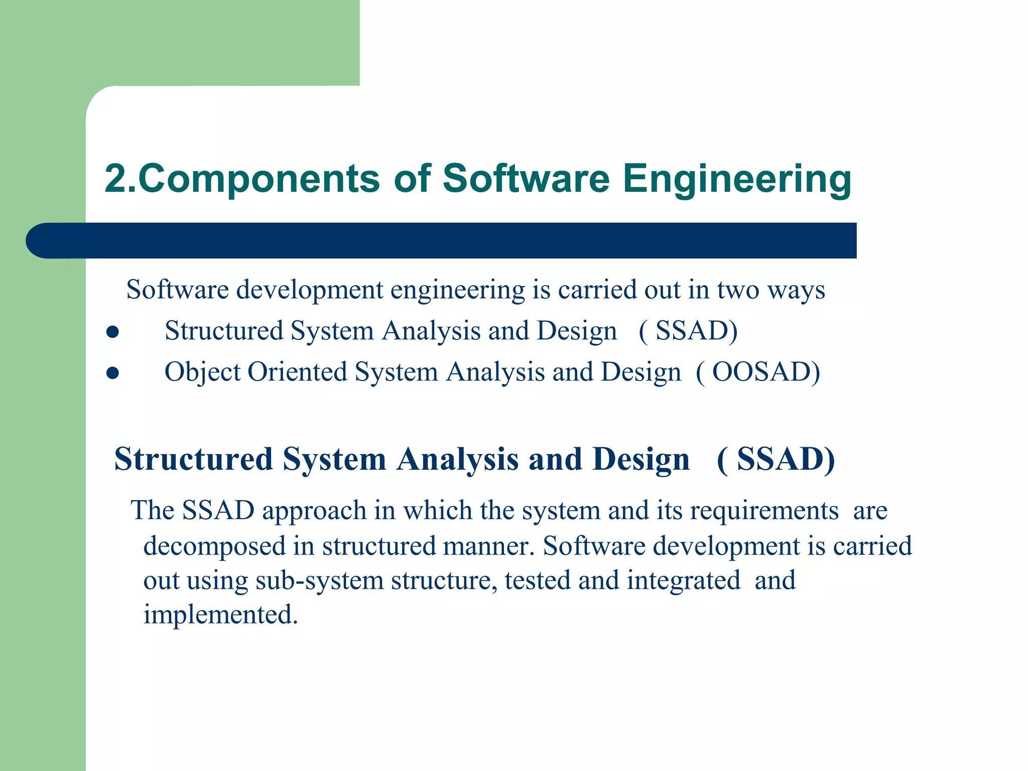 2.Components of Software Engineering

  Software development engineering is carried out in two ways
    Structured System Analysis and Design ( SSAD)
    Object Oriented System Analysis and Design ( OOSAD)


Structured System Analysis and Design ( SSAD)
  The SSAD approach in which the system and its requirements are
   decomposed in structured manner. Software development is carried
   out using sub-system structure, tested and integrated and
   implemented.
 