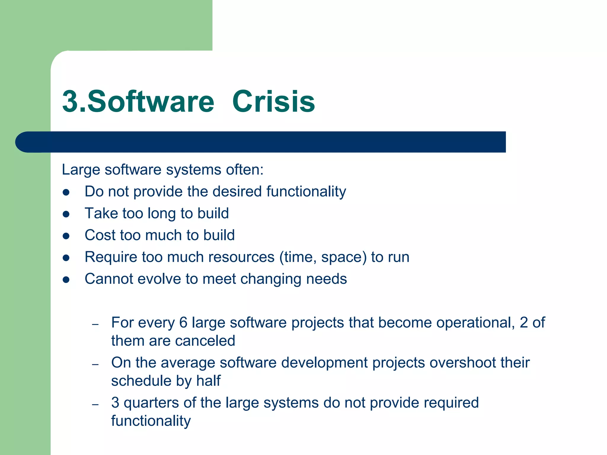 3.Software Crisis

Large software systems often:
 Do not provide the desired functionality
 Take too long to build
 Cost too much to build
 Require too much resources (time, space) to run
 Cannot evolve to meet changing needs


    –   For every 6 large software projects that become operational, 2 of
        them are canceled
    –   On the average software development projects overshoot their
        schedule by half
    –   3 quarters of the large systems do not provide required
        functionality
 