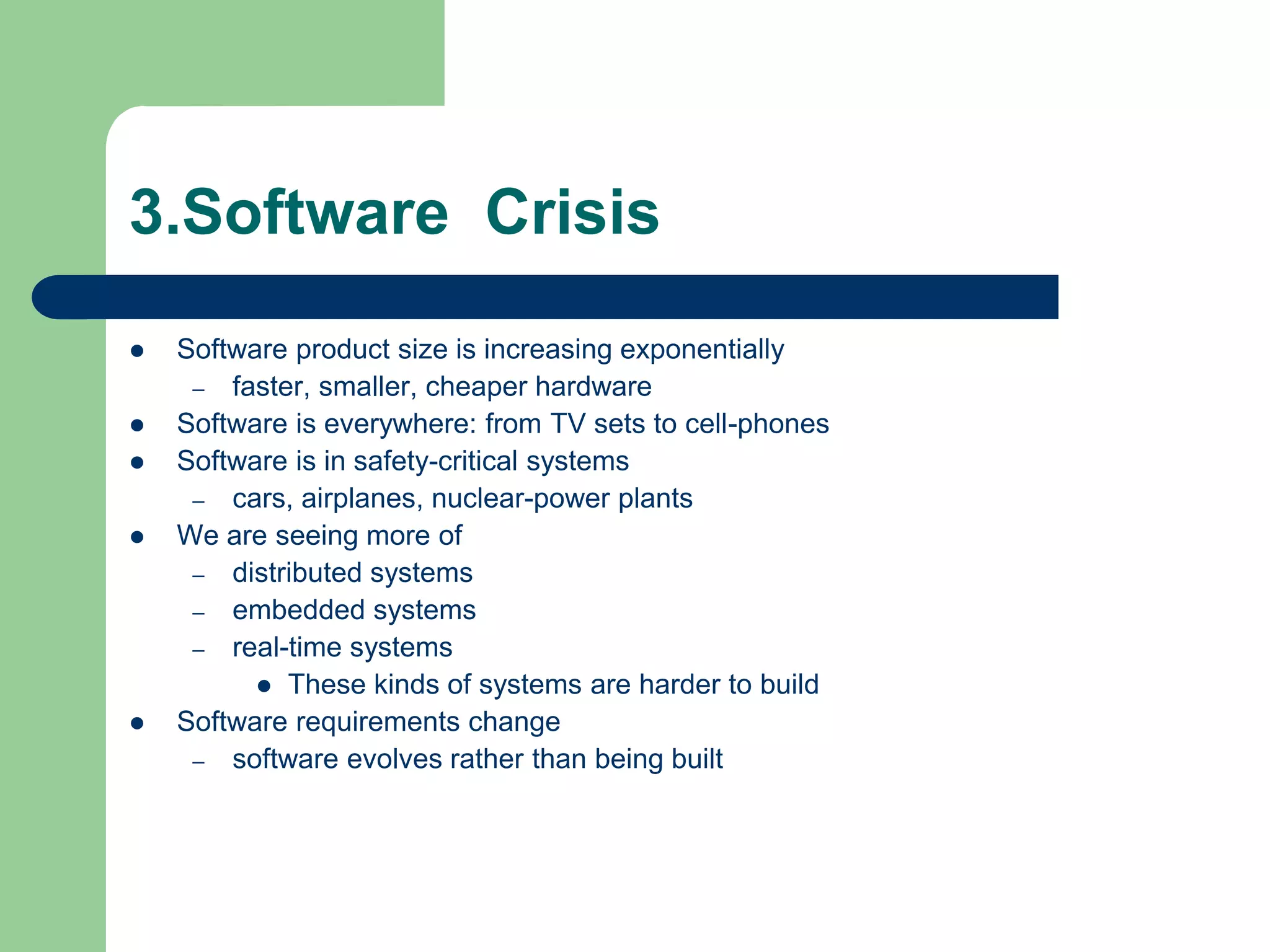 3.Software Crisis
   Software product size is increasing exponentially
     – faster, smaller, cheaper hardware
   Software is everywhere: from TV sets to cell-phones
   Software is in safety-critical systems
     – cars, airplanes, nuclear-power plants
   We are seeing more of
     – distributed systems
     – embedded systems
     – real-time systems
           These kinds of systems are harder to build
   Software requirements change
     – software evolves rather than being built
 